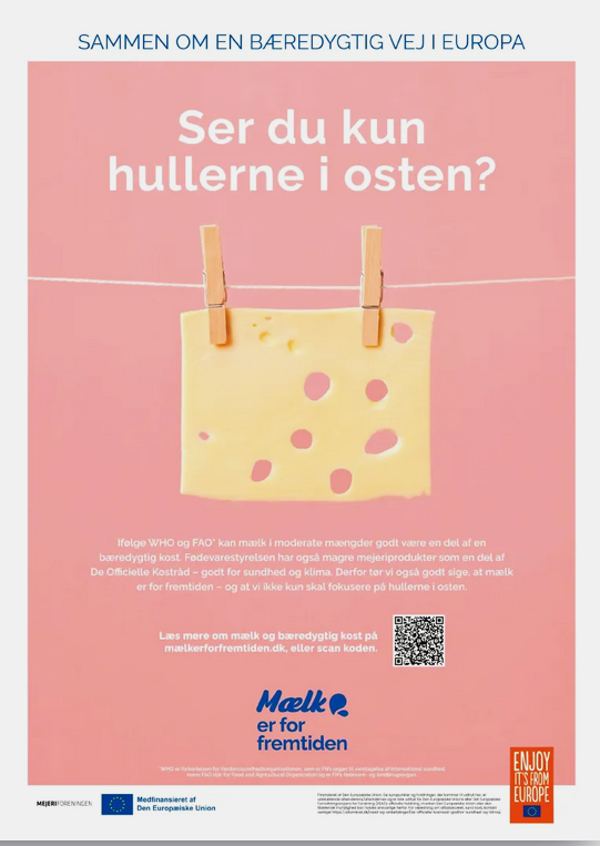 I Danmark har Mejeriforeningen indrykket helsidesannoncer på side 3 i f.eks. dagbladet Politiken 12. januar 2024, til en engangspris på 56.000 kr. Annoncen viser en stor skive ost med huller i, og nedenunder lyder teksten:  ”Ifølge WHO og FAO kan mælk i moderate mængder godt være en del at en bæredygtig kost. Fødevarestyrelsen har også magre mejeriprodukter som en del af De Officielle Kostråd - godt for sundhed og klima. Derfor tør vi også godt sige, at mælk er for fremtiden - og at vi ikke kun skal fokusere på hullerne i osten”.